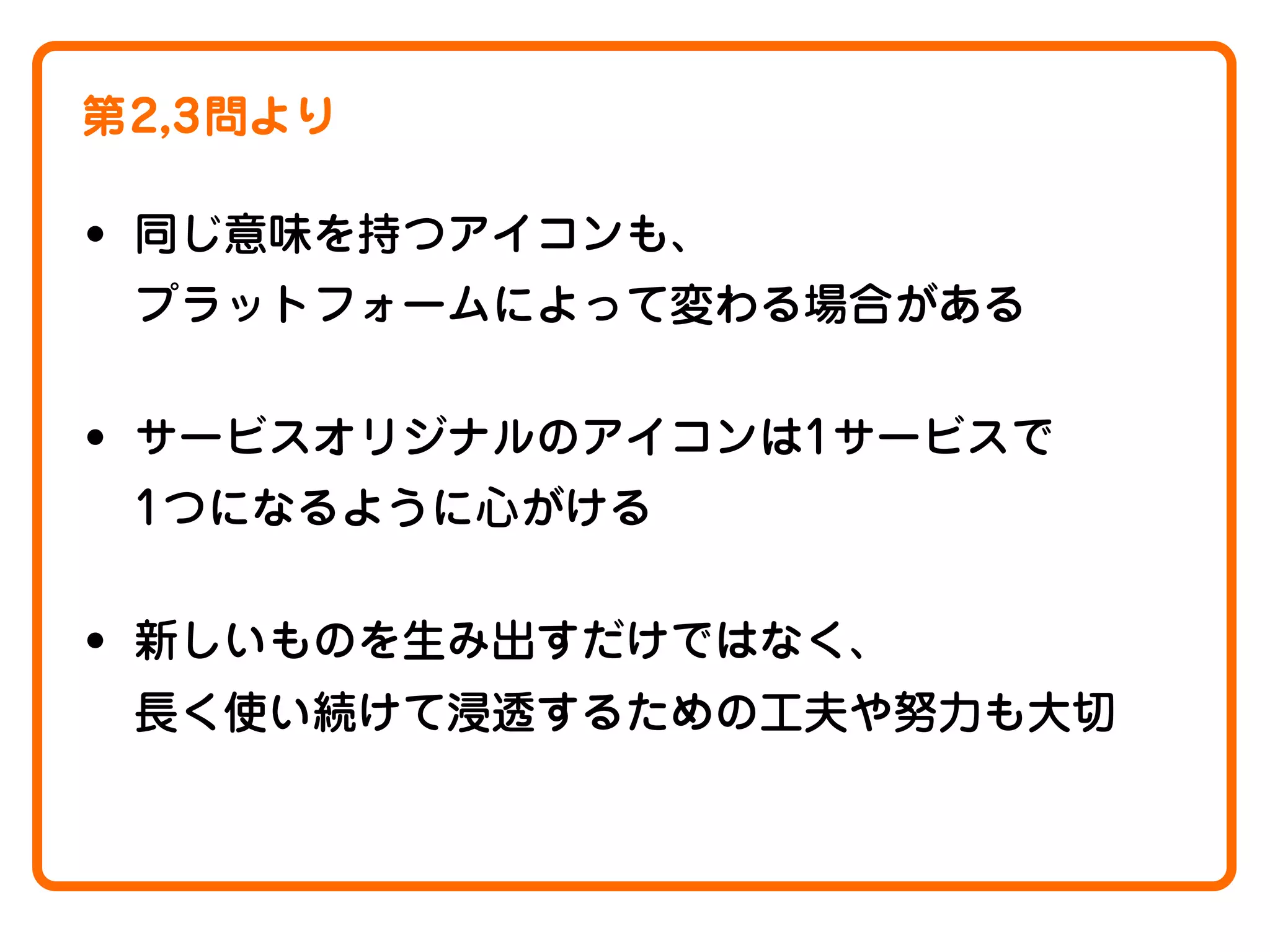 第2,3問より

• 同じ意味を持つアイコンも、
プラットフォームによって変わる場合がある

• サービスオリジナルのアイコンは1サービスで
1つになるように心がける

• 新しいものを生み出すだけではなく、
長く使い続けて浸透するための工夫や努力も大切

 