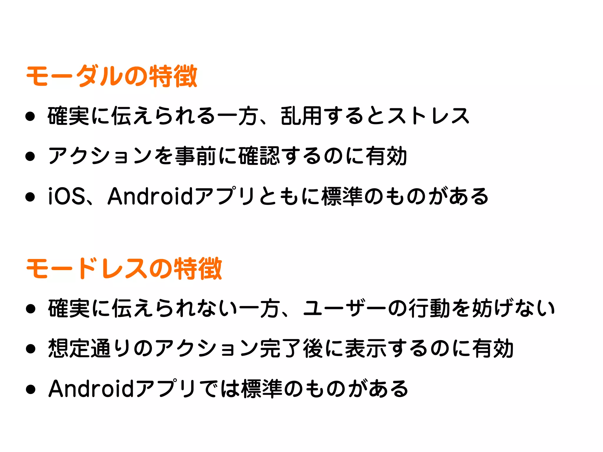 モーダルの特徴

•
•
•

確実に伝えられる一方、乱用するとストレス
アクションを事前に確認するのに有効
iOS、Androidアプリともに標準のものがある

モードレスの特徴

•
•
•

確実に伝えられない一方、ユーザーの行動を妨げない
想定通りのアクション完了後に表示するのに有効
Androidアプリでは標準のものがある

 