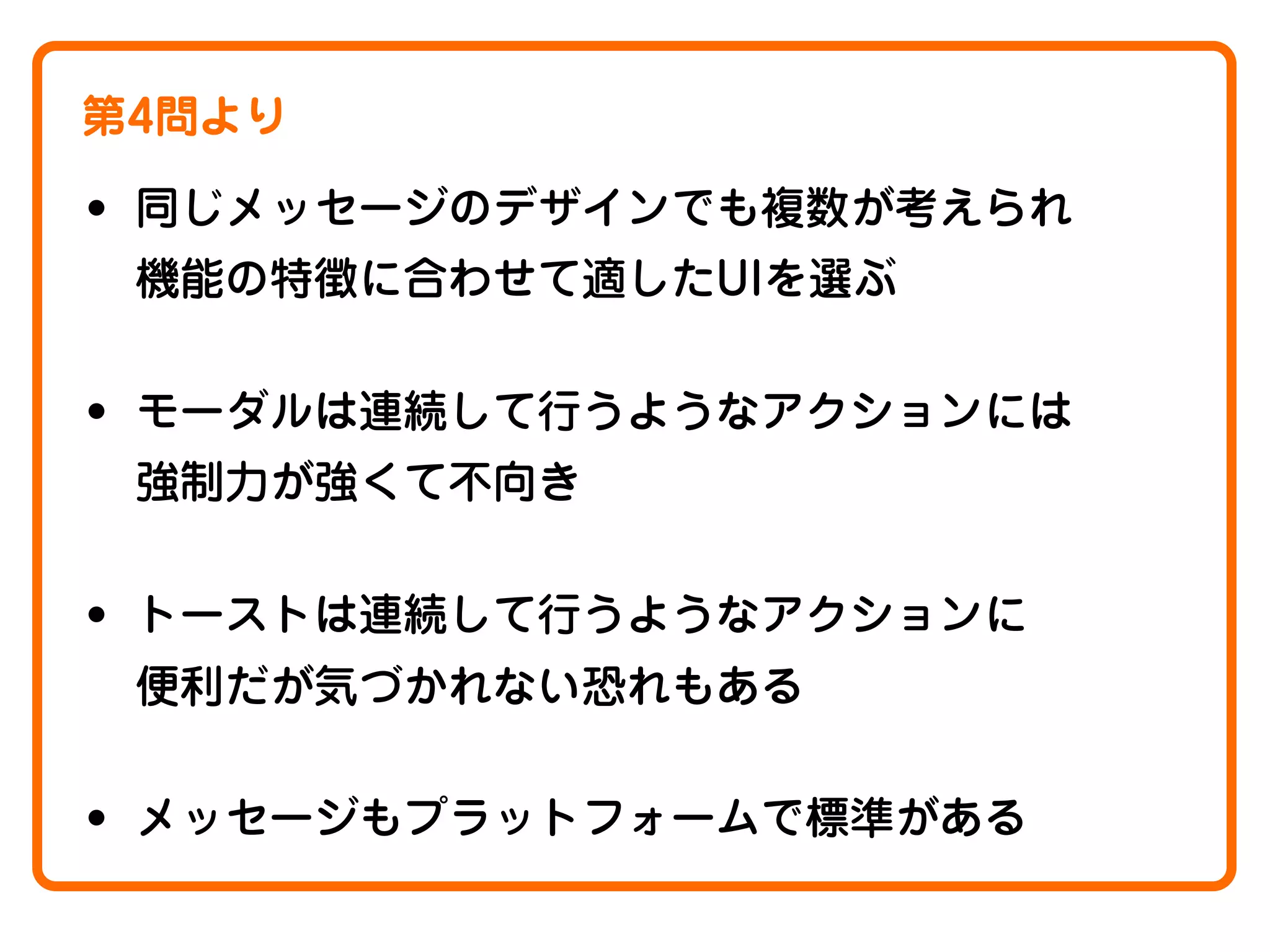 第4問より

• 同じメッセージのデザインでも複数が考えられ
機能の特徴に合わせて適したUIを選ぶ

• モーダルは連続して行うようなアクションには
強制力が強くて不向き

• トーストは連続して行うようなアクションに
便利だが気づかれない恐れもある

• メッセージもプラットフォームで標準がある

 