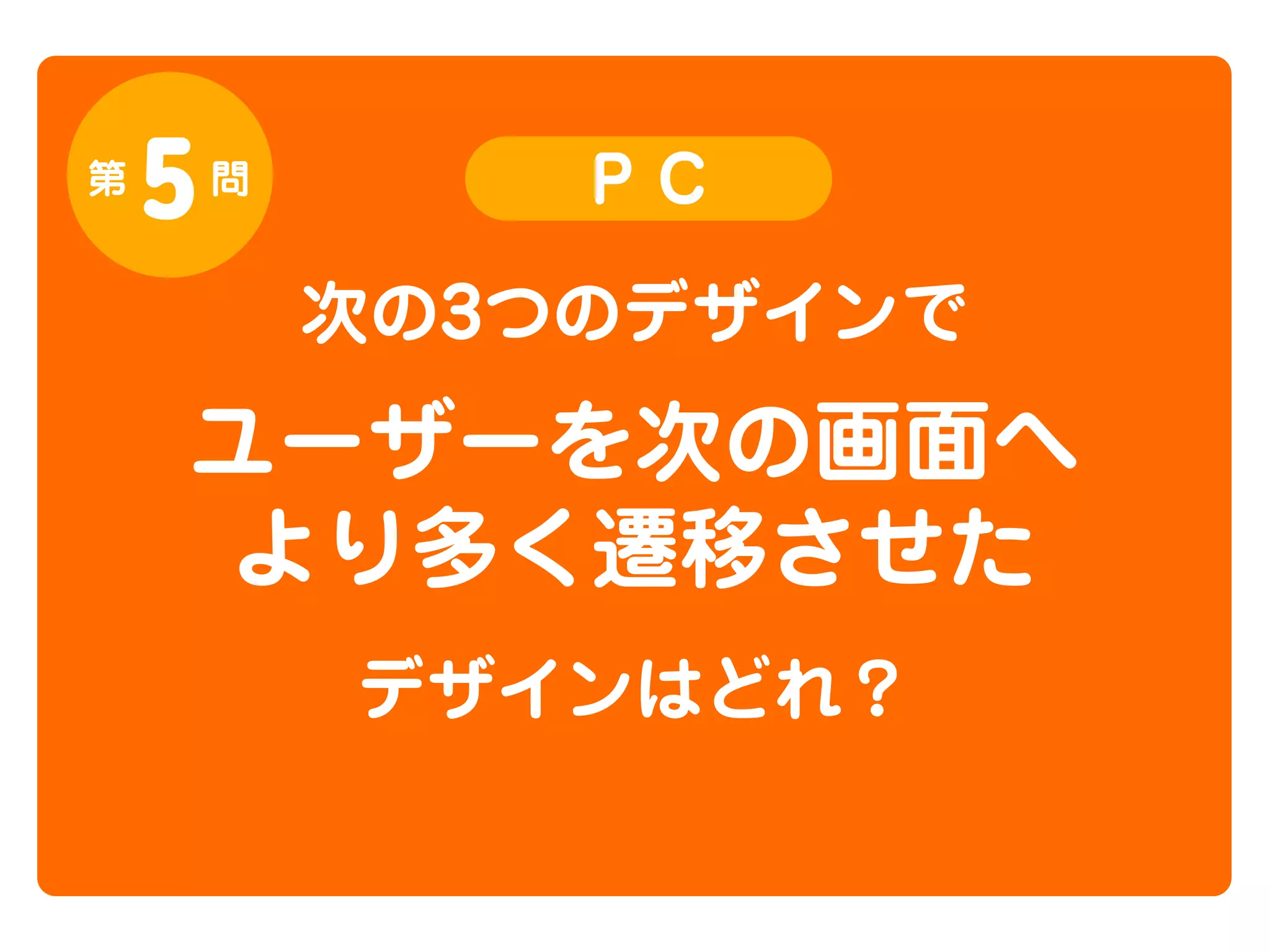 第

5

問

PC

次の3つのデザインで

ユーザーを次の画面へ
より多く遷移させた
デザインはどれ？

 