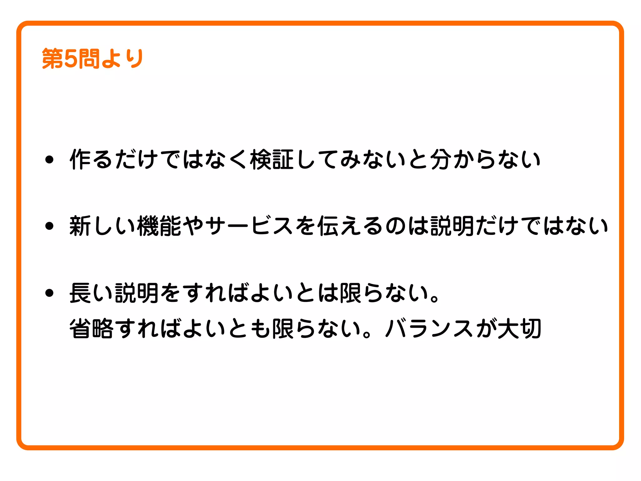 第5問より

• 作るだけではなく検証してみないと分からない
• 新しい機能やサービスを伝えるのは説明だけではない
• 長い説明をすればよいとは限らない。
省略すればよいとも限らない。バランスが大切

 