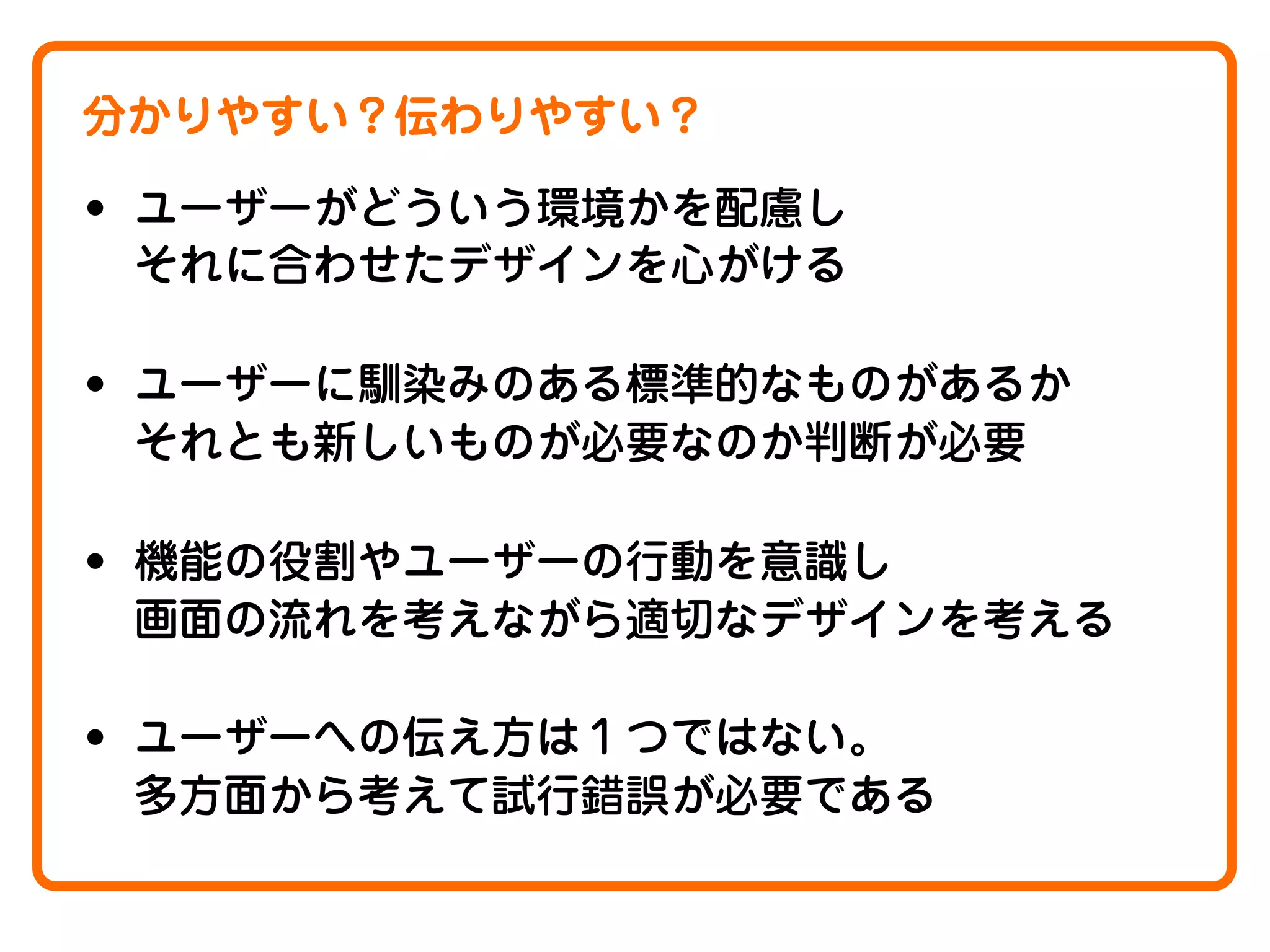 分かりやすい？伝わりやすい？

• ユーザーがどういう環境かを配慮し
それに合わせたデザインを心がける

• ユーザーに馴染みのある標準的なものがあるか
それとも新しいものが必要なのか判断が必要

• 機能の役割やユーザーの行動を意識し
画面の流れを考えながら適切なデザインを考える

• ユーザーへの伝え方は１つではない。
多方面から考えて試行錯誤が必要である

 