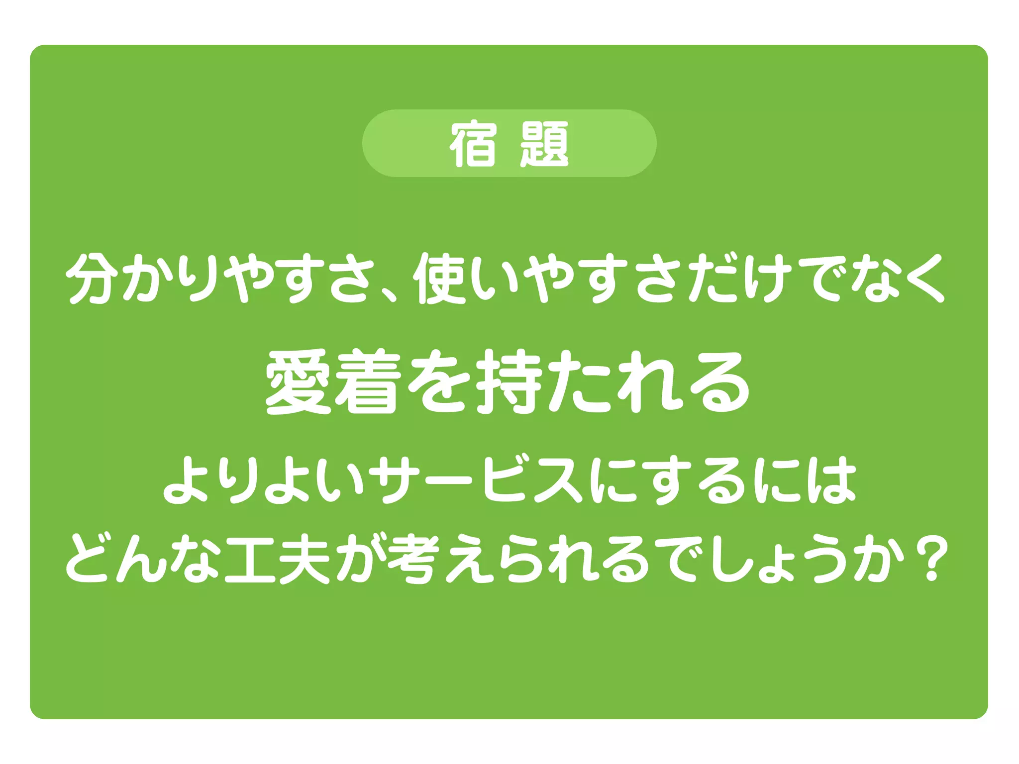 宿題

分かりやすさ、
使いやすさだけでなく

愛着を持たれる
よりよいサービスにするには
どんな工夫が考えられるでしょうか？

 