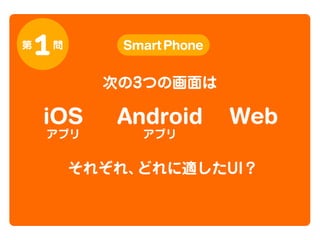 第

1

問

Smart Phone

次の3つの画面は

iOS
アプリ

Android
アプリ

Web

それぞれ、
どれに適したUI？

 