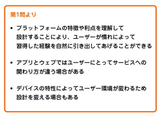 第1問より

• プラットフォームの特徴や利点を理解して
設計することにより、ユーザーが慣れによって
習得した経験を自然に引き出してあげることができる

• アプリとウェブではユーザーにとってサービスへの
関わり方が違う場合がある

• デバイスの特性によってユーザー環境が変わるため
設計を変える場合もある

 