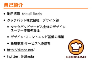自己紹介
•
•

池田拓司 takuji ikeda
クックパッド株式会社 デザイン部

•
•
•
•
•

クックパッドサービス全体のデザイン
ユーザー体験の責任
デザイン フロントエンド基盤の構築
・
新規事業 サービスへの送客
・

http://tikeda.net/
twitter: @tikeda

 