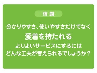 宿題

分かりやすさ、
使いやすさだけでなく

愛着を持たれる
よりよいサービスにするには
どんな工夫が考えられるでしょうか？

 