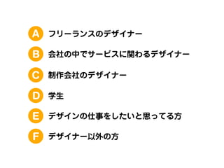 A

フリーランスのデザイナー

B

会社の中でサービスに関わるデザイナー

C

制作会社のデザイナー

D

学生

E

デザインの仕事をしたいと思ってる方

F

デザイナー以外の方

 