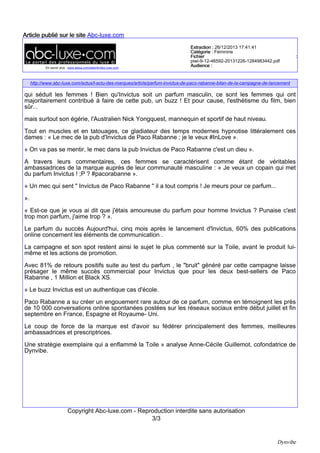 Une fragrance pour homme… qui séduit les femmes !
Bien qu’INVICTUS soit un parfum masculin, ce sont les femmes qui
ont majoritairement contribué à faire de cette pub un buzz !
Et pour cause, l’esthétisme du film, bien sur… mais surtout son
égérie, l’australien Nick Yongquest, mannequin et sportif de haut
niveau ! Tout en muscles et en tatouages, ce gladiateur des temps
modernes hypnotise littéralement ces dames :
« Le mec de la pub d'Invictus de Paco Rabanne; je le veux #InLove »
« On va pas se mentir, le mec dans la pub Invictus de Paco Rabanne
c'est un dieu »

A travers leurs commentaires, ces femmes se caractérisent comme étant de véritables
ambassadrices de la marque auprès de leur communauté masculine :
« Je veux un copain qui met du parfum : INVICTUS ! ;P ♡ #pacorabanne»
«Un mec qui sent " Invictus de Paco Rabanne " il a tout compris! Je meurs pour ce
parfum… »
«Est-ce que je vous ai dis que j'étais amoureuse du parfum pour homme Invictus ? Punaise
c'est trop mon parfum, j’aime trop ♥ »

Le parfum du succès
Aujourd’hui, cinq mois après le lancement
d’INVICTUS, 60% des publications online
concernent les éléments de communication. La
campagne et son spot restent ainsi le sujet le plus
commenté sur la Toile, avant le produit lui-même
et les actions de promotion.
Avec 81% de retours positifs suite au test du
parfum, le « bruit » généré par cette campagne
laisse présager le même succès commercial
pour INVICTUS que pour les deux best-sellers de
Paco Rabanne, 1 Million et Black XS.
« Le buzz INVICTUS est un authentique cas d’école. Paco Rabanne a su créer un engouement
rare autour de ce parfum, comme en témoigne les près de 10 000 conversations online spontanées
postées sur les réseaux sociaux entre début juillet et fin septembre en France, Espagne et RoyaumeUni. Le coup de force de la marque est d’avoir su fédérer principalement des femmes, meilleures
ambassadrices et prescriptrices… Une stratégie exemplaire qui a su enflammer la Toile ! »
analyse Anne-Cécile GUILLEMOT, co-fondatrice de Dynvibe.

Informations complémentaires et visuels sont à votre disposition.
Une démonstration des solutions Dynvibe peut être envisagée sur simple demande.

Dynvibe - Cas INVICTUS
Novembre 2013

3 / 4

 