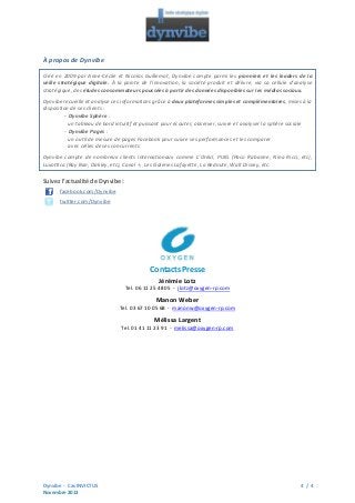 À propos de Dynvibe
Créé en 2009 par Anne-Cécile et Nicolas Guillemot, Dynvibe compte parmi les pionniers et les leaders de la
veille stratégique digitale. À la pointe de l’innovation, la société produit et délivre, via sa cellule d’analyse
stratégique, des études consommateurs poussées à partir des données disponibles sur les médias sociaux.
Dynvibe recueille et analyse ces informations grâce à deux plateformes simples et complémentaires, mises à la
disposition de ses clients :
- Dynvibe Sphère :
un tableau de bord intuitif et puissant pour écouter, observer, suivre et analyser la sphère sociale
- Dynvibe Pages :
un outil de mesure de pages Facebook pour suivre ses performances et les comparer
avec celles de ses concurrents
Dynvibe compte de nombreux clients internationaux comme L’Oréal, PUIG (Paco Rabanne, Nina Ricci, etc),
Luxottica (Ray Ban, Oakley, etc), Canal +, Les Galeries Lafayette, La Redoute, Walt Disney, etc.

Suivez l’actualité de Dynvibe :
facebook.com/Dynvibe
twitter.com/Dynvibe

Contacts Presse
Jérémie Lotz
Tel. 06 11 25 48 05 - jlotz@oxygen-rp.com

Manon Weber
Tel. 03 67 10 05 68 - manonw@oxygen-rp.com

Mélissa Largent
Tel. 01 41 11 23 91 - melissa@oxygen-rp.com

Dynvibe - Cas INVICTUS
Novembre 2013

4 / 4

 