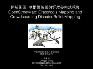 開放街圖: 草根性製圖與群眾參與式救災
OpenStreetMap: Grassroots Mapping and
Crowdsourcing Disaster Relief Mapping

中央研究院資訊科學研究所
地理資訊研究

!
鄧東波
Dongpo Deng
2013災害資訊及OpenData論壇
Dec. 26, 2013

 