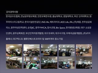 강의경력사항
한국상수도협회, 전남공무원교육원, 인천교육연수원, 충남대학교, 경일대학교, 부산 신라대학교, 원
주마이스터고등학교, 한국시설안전공단, ING life, 메트라이프, ACE Life, iFA, (주)태웅, 전주상공회
의소, 광주여성인력센터, 순천JIC, 광주YWCA, 장수군청, Bin Space, 한국평생교육원, 대구 소상공
인센터, 광주상록회관, 부산인적자원개발원, 대구코세아, 대구서구청, 우체국금융개발원, (주)리치
플래너, 대구엑스코, 밸류인베스트코리아 및 500여개의 중소기업

 