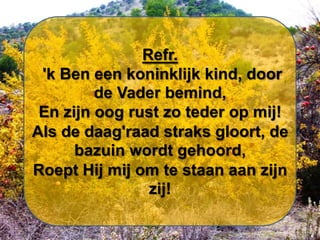 Refr.
'k Ben een koninklijk kind, door
de Vader bemind,
En zijn oog rust zo teder op mij!
Als de daag'raad straks gloort, de
bazuin wordt gehoord,
Roept Hij mij om te staan aan zijn
zij!

 