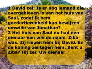 1 David zei: Is er nog iemand die
overgebleven is van het huis van
Saul, zodat ik hem
goedertierenheid kan bewijzen
omwille van Jonathan?
2 Het huis van Saul nu had een
dienaar van wie de naam Ziba
was. Zij riepen hem bij David. En
de koning zei tegen hem: Bent u
Ziba? Hij zei: Uw dienaar.

 