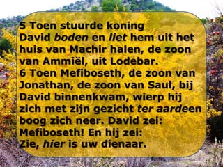 5 Toen stuurde koning
David boden en liet hem uit het
huis van Machir halen, de zoon
van Ammiël, uit Lodebar.
6 Toen Mefiboseth, de zoon van
Jonathan, de zoon van Saul, bij
David binnenkwam, wierp hij
zich met zijn gezicht ter aardeen
boog zich neer. David zei:
Mefiboseth! En hij zei:
Zie, hier is uw dienaar.

 