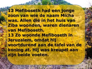 12 Mefiboseth had een jonge
zoon van wie de naam Micha
was. Allen die in het huis van
Ziba woonden, waren dienaren
van Mefiboseth.
13 Zo woonde Mefiboseth in
Jeruzalem, omdat hij
voortdurend aan de tafel van de
koning at. Hij was kreupel aan
zijn beide voeten.

 