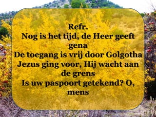 Refr.
Nog is het tijd, de Heer geeft
gena
De toegang is vrij door Golgotha
Jezus ging voor, Hij wacht aan
de grens
Is uw paspoort getekend? O,
mens

 