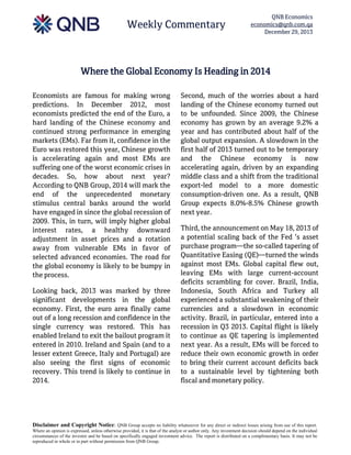 Weekly Commentary

QNB Economics
economics@qnb.com.qa
December 29, 2013

Where the Global Economy Is Heading in 2014
Economists are famous for making wrong
predictions. In December 2012, most
economists predicted the end of the Euro, a
hard landing of the Chinese economy and
continued strong performance in emerging
markets (EMs). Far from it, confidence in the
Euro was restored this year, Chinese growth
is accelerating again and most EMs are
suffering one of the worst economic crises in
decades. So, how about next year?
According to QNB Group, 2014 will mark the
end of the unprecedented monetary
stimulus central banks around the world
have engaged in since the global recession of
2009. This, in turn, will imply higher global
interest rates, a healthy downward
adjustment in asset prices and a rotation
away from vulnerable EMs in favor of
selected advanced economies. The road for
the global economy is likely to be bumpy in
the process.
Looking back, 2013 was marked by three
significant developments in the global
economy. First, the euro area finally came
out of a long recession and confidence in the
single currency was restored. This has
enabled Ireland to exit the bailout program it
entered in 2010. Ireland and Spain (and to a
lesser extent Greece, Italy and Portugal) are
also seeing the first signs of economic
recovery. This trend is likely to continue in
2014.

Second, much of the worries about a hard
landing of the Chinese economy turned out
to be unfounded. Since 2009, the Chinese
economy has grown by an average 9.2% a
year and has contributed about half of the
global output expansion. A slowdown in the
first half of 2013 turned out to be temporary
and the Chinese economy is now
accelerating again, driven by an expanding
middle class and a shift from the traditional
export-led model to a more domestic
consumption-driven one. As a result, QNB
Group expects 8.0%-8.5% Chinese growth
next year.
Third, the announcement on May 18, 2013 of
a potential scaling back of the Fed ’s asset
purchase program—the so-called tapering of
Quantitative Easing (QE)—turned the winds
against most EMs. Global capital flew out,
leaving EMs with large current-account
deficits scrambling for cover. Brazil, India,
Indonesia, South Africa and Turkey all
experienced a substantial weakening of their
currencies and a slowdown in economic
activity. Brazil, in particular, entered into a
recession in Q3 2013. Capital flight is likely
to continue as QE tapering is implemented
next year. As a result, EMs will be forced to
reduce their own economic growth in order
to bring their current account deficits back
to a sustainable level by tightening both
fiscal and monetary policy.

Disclaimer and Copyright Notice: QNB Group accepts no liability whatsoever for any direct or indirect losses arising from use of this report.
Where an opinion is expressed, unless otherwise provided, it is that of the analyst or author only. Any investment decision should depend on the individual
circumstances of the investor and be based on specifically engaged investment advice. The report is distributed on a complimentary basis. It may not be
reproduced in whole or in part without permission from QNB Group.

 