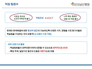 적정 팀원수

다양성, 창의성
도전적 역학관계 불가

적정규모 4 ≤ X ≤ 7

너무 복잡, 충분한
성찰시간 제공 불가

문제와 문제해결에 대한 창의적 접근이 가능하도록 다양한 시각, 경험을 가진 참가자들로
학습팀을 구성하는 것이 바람직! (5~6명이 가장 적합)

외부 전문가의 활용
- 학습팀원들이 외부전문가에게 의존할 수 있으므로 원칙적으로 반대!
- 특정 주제, 일정기간 동안의 도움은 제한적으로 허용

 