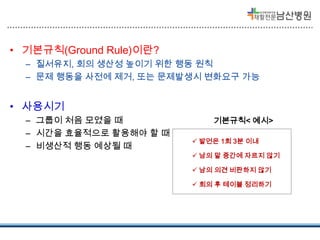 • 기본규칙(Ground Rule)이란?
– 질서유지, 회의 생산성 높이기 위한 행동 원칙
– 문제 행동을 사전에 제거, 또는 문제발생시 변화요구 가능

• 사용시기
– 그룹이 처음 모였을 때
– 시간을 효율적으로 활용해야 할 때
– 비생산적 행동 예상될 때

기본규칙< 예시>
 발언은 1회 3분 이내
 남의 말 중간에 자르지 않기
 남의 의견 비판하지 않기
 회의 후 테이블 정리하기

 