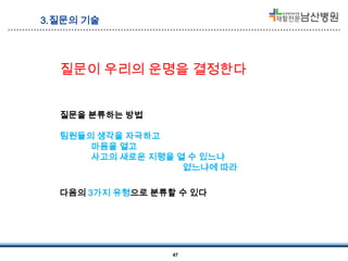 3.질문의 기술

질문이 우리의 운명을 결정한다
질문을 분류하는 방법
팀원들의 생각을 자극하고
마음을 열고
사고의 새로운 지평을 열 수 있느냐
없느냐에 따라

다음의 3가지 유형으로 분류할 수 있다

47

 