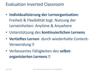 Evaluation Inverted Classroom
• Individualisierung der Lernorganisation:
Freiheit & Flexibilität bzgl. Nutzung der
Lerneinheiten: Anytime & Anywhere
• Unterstützung des kontinuierlichen Lernens
• Vertieftes Lernen durch wiederholte ContentVerwendung 
• Verbessertes Fähigkeiten des selbstorganisierten Lernens 
Dez 2013

KM: Dienste Studium & Lehre - Portal@HSOS

 