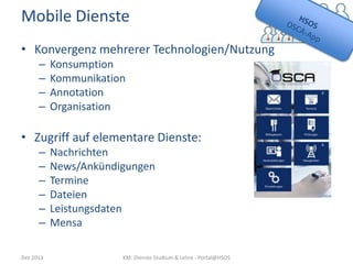 Mobile Dienste
• Konvergenz mehrerer Technologien/Nutzung
–
–
–
–

Konsumption
Kommunikation
Annotation
Organisation

• Zugriff auf elementare Dienste:
–
–
–
–
–
–
Dez 2013

Nachrichten
News/Ankündigungen
Termine
Dateien
Leistungsdaten
Mensa
KM: Dienste Studium & Lehre - Portal@HSOS

 