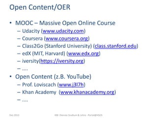 Open Content/OER
• MOOC – Massive Open Online Course
–
–
–
–
–
–

Udacity (www.udacity.com)
Coursera (www.coursera.org)
Class2Go (Stanford University) (class.stanford.edu)
edX (MIT, Harvard) (www.edx.org)
iversity(https://iversity.org)
....

• Open Content (z.B. YouTube)
– Prof. Loviscach (www.j3l7h)
– Khan Academy (www.khanacademy.org)
– ....
Dez 2013

KM: Dienste Studium & Lehre - Portal@HSOS

 