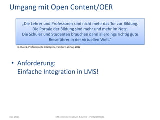 Umgang mit Open Content/OER
„Die Lehrer und Professoren sind nicht mehr das Tor zur Bildung.
Die Portale der Bildung sind mehr und mehr im Netz.
Die Schüler und Studenten brauchen dann allerdings richtig gute
Reiseführer in der virtuellen Welt.“
G. Dueck, Professionelle Intelligenz, Eichborn-Verlag, 2012

• Anforderung:
Einfache Integration in LMS!

Dez 2013

KM: Dienste Studium & Lehre - Portal@HSOS

 