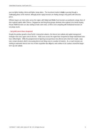 Global Market Perspective, Fourth Quarter 2013

year via tighter lending criteria and higher stamp duties. The investment market in India is passing through a
challenging phase at the moment, although private equity investors are finding strategic entry points with attractive
prices.
Offshore buyers are more active across the region, with Global and Middle East investors accounting for a large share of
inter-regional capital, while Chinese, Singaporean and Hong Kong groups dominate intra-regional cross-border buying.
Private HNWI investors are also starting to make some noise, at times even competing with institutional investors on
very large assets.
... but yield curves have steepened
Despite the positive growth in Asia Pacific’s transaction volumes, the interest rate outlook and capital management
strategies have once again come to the fore. Yield curves across the region have steepened as longer-dated bond rates
have shifted higher. While the postponement of tapering asset purchases has offered some short-term respite, swap
rates remain elevated, which is increasing interest rate fixing costs in a number of markets. As a result, investors are
starting to underwrite interest rate rises in their acquisition due-diligence and continue to be cautious around the longerterm cap rate outlook.

COPYRIGHT © JONES LANG LASALLE IP, INC. 2013. All Rights Reserved

14

 