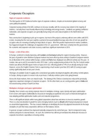 Global Market Perspective, Fourth Quarter 2013

Corporate Occupiers
Signs of corporate resilience
The third quarter of 2013 delivered further signs of corporate resilience, despite an inconsistent global recovery and
some political headwinds.
Corporate leasing activity in the U.S. continues to increase steadily, with the recovery now evident in the majority of
markets – not only those most heavily influenced by technology and energy tenants. Landlords are gaining confidence
nationwide, and corporate occupiers are generally facing rising rents and reduced options in the North American
markets.
New construction is beginning to pick up in response, but most of the projects underway will not come online until 2015
or later, meaning that the next year could be a period of increased landlord leverage and a time of rent rate growth for
occupiers who are renewing or looking for large blocks of space. All of this positive improvement in market conditions
has happened despite the challenges of stagnation in the U.S. government. With more certainty from the government,
the economic and corporate real estate recovery could have significant momentum in 2014.
Europe – a tale of two cities
In Europe, sentiment is clearly improving, with London and Germany leading the region in leasing activity. However,
the pace of growth in some Northern European markets has been offset by weak activity in Southern European markets.
As an illustration of the contrast within Europe, London and Paris have displayed very different activity over the year. In
London, take-up to end Q3 exceeded its entire 2012 total. Led by surging leasing activity in the City, the Central London
market saw almost 290,000 square metres of space let in Q3, reflecting growth of 19% on an already strong Q2 result.
However, across the English Channel, Paris is experiencing a much weaker year than 2012 with Q3 seeing occupier
activity significantly down on last year’s levels.
Shortages of available Grade A supply and a constrained speculative development pipeline will continue to limit options
in Europe, driving occupiers to renew in situ or pre-lease; it will also reinforce prime rents going forward.
Across the Asian markets, there are mixed results. The slowing of the Chinese economy has reduced the previously
aggressive expansion strategies of corporate occupiers. On the other hand, we are seeing positive gains in India and
increased leasing activity in South East Asia.
Workplace strategies and space optimisation
Globally, there remains very strong corporate interest in workplace strategy, space density and space optimisation.
Even sectors and regions traditionally less focused on managing occupational costs (such as financial and legal) are
now adopting portfolio optimisation studies and cost-reduction programmes.
There is still significant debate within many global corporations about how and where to invest to maximise growth.
There is a clear deceleration in growth for some emerging markets (such as Brazil) which had previously been viewed
as unvarnished opportunities. This has created challenges in identifying the best risk-adjusted investments for the large
stockpiles of cash that many corporations still have on their balance sheets.
In general, occupier sentiment has improved markedly compared to the end of last year. But it is tempered in many
markets and prone to external shocks. As such, the sentiment has still not yet translated into wholesale increases in
corporate investment, expenditure or leasing activity.

COPYRIGHT © JONES LANG LASALLE IP, INC. 2013. All Rights Reserved

 