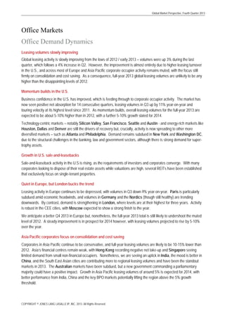 Global Market Perspective, Fourth Quarter 2013

Office Markets
Office Demand Dynamics
Leasing volumes slowly improving
Global leasing activity is slowly improving from the lows of 2012 / early 2013 – volumes were up 3% during the last
quarter, which follows a 4% increase in Q2. However, the improvement is almost entirely due to higher leasing turnover
in the U.S., and across most of Europe and Asia Pacific corporate occupier activity remains muted, with the focus still
firmly on consolidation and cost saving. As a consequence, full-year 2013 global leasing volumes are unlikely to be any
higher than the disappointing levels of 2012.
Momentum builds in the U.S.
Business confidence in the U.S. has improved, which is feeding through to corporate occupier activity. The market has
now seen positive net absorption for 14 consecutive quarters, leasing volumes in Q3 up by 11% year-on-year and
touring velocity at its highest level since 2011. As momentum builds, overall leasing volumes for the full-year 2013 are
expected to be about 5-10% higher than in 2012, with a further 5-10% growth slated for 2014.
Technology-centric markets – notably Silicon Valley, San Francisco, Seattle and Austin - and energy-rich markets like
Houston, Dallas and Denver are still the drivers of recovery but, crucially, activity is now spreading to other more
diversified markets – such as Atlanta and Philadelphia. Demand remains subdued in New York and Washington DC,
due to the structural challenges in the banking, law and government sectors, although there is strong demand for supertrophy assets.
Growth in U.S. sale-and-leasebacks
Sale-and-leaseback activity in the U.S is rising, as the requirements of investors and corporates converge. With many
corporates looking to dispose of their real estate assets while valuations are high, several REITs have been established
that exclusively focus on single-tenant properties.
Quiet in Europe, but London bucks the trend
Leasing activity in Europe continues to be depressed, with volumes in Q3 down 9% year-on-year. Paris is particularly
subdued amid economic headwinds, and volumes in Germany and the Nordics (though still healthy) are trending
downwards. By contrast, demand is strengthening in London, where levels are at their highest for three years. Activity
is robust in the CEE cities, with Moscow expected to show a strong finish to the year.
We anticipate a better Q4 2013 in Europe but, nonetheless, the full-year 2013 total is still likely to undershoot the muted
level of 2012. A steady improvement is in prospect for 2014 however, with leasing volumes projected to rise by 5-10%
over the year.
Asia Pacific corporates focus on consolidation and cost saving
Corporates in Asia Pacific continue to be conservative, and full-year leasing volumes are likely to be 10-15% lower than
2012. Asia’s financial centres remain weak, with Hong Kong recording negative net take-up and Singapore seeing
limited demand from small non-financial occupiers. Nonetheless, we are seeing an uptick in India, the mood is better in
China, and the South East Asian cities are contributing more to regional leasing volumes and have been the standout
markets in 2013. The Australian markets have been subdued, but a new government commanding a parliamentary
majority could have a positive impact. Growth in Asia Pacific leasing volumes of around 5% is expected for 2014, with
better performance from India, China and the key BPO markets potentially lifting the region above the 5% growth
threshold.

COPYRIGHT © JONES LANG LASALLE IP, INC. 2013. All Rights Reserved

 