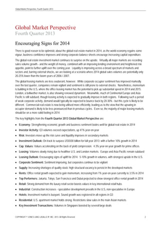 Global Market Perspective, Fourth Quarter 2013

Global Market Perspective
Fourth Quarter 2013
Encouraging Signs for 2014
There is good reason to be optimistic about the global real estate market in 2014, as the world economy regains some
vigour, business confidence improves and strong corporate balance sheets encourage increasing capital expenditure.
The global real estate investment market continues to surprise on the upside. Virtually all major markets are recording
sales volume growth - and the weight of money, combined with an improving lending environment and heightened risk
appetite, point to further uplift over the coming year. Liquidity is improving across a broad spectrum of markets and
sectors and, barring external shocks, we are looking at a scenario where 2014 global sales volumes are potentially only
20-25% lower than the boom years of 2006 / 2007.
The global leasing markets are less exuberant, however. While corporate occupier sentiment has improved markedly
over the last quarter, companies remain vigilant and sentiment is still prone to external shocks. Nonetheless, momentum
is building in the U.S, where the office leasing market has the potential to pick up substantial speed in 2014 and 2015.
London, a bellwether market, is also showing renewed dynamism. Meanwhile, much of Continental Europe and Asia
Pacific is still subdued, though leasing activity is expected to gradually improve in both regions. Following such a period
of weak corporate activity, demand would typically be expected to bounce back by 20-30% - but this cycle is likely to be
different. Commercial real estate is now being utilised more efficiently, leading us to the view that the upswing in
occupier demand is likely to be less pronounced than in previous cycles. Even so, the majority of major leasing markets
should be on a more solid footing in 2014.
The key highlights from the Fourth Quarter 2013 Global Market Perspective are:
• Economy: Strengthening economic growth and business sentiment bodes well for global real estate in 2014
• Investor Activity: Q3 volumes exceed expectations, up 41% year-on-year
• Risk: Investors move up the risk curve and liquidity improves in secondary markets
• Investment Outlook: On track to surpass US$500 billion for full-year 2013; with a further 10% growth in 2014
• Cap. Values: Values accelerating on the back of yield compression. 4.3% year-on-year growth for prime offices
• Leasing: Volumes slowly rising due to healthier U.S. and London markets. Europe and Asia Pacific remain subdued
• Leasing Outlook: Encouraging signs of uplift for 2014. 5-10% growth in volumes, with strongest upside in the U.S.
• Corporate Sentiment: Sentiment improving, but corporates continue to be vigilant
• Supply: Increasing shortages of quality stock; high structural vacancy to persist in the developed markets
• Rents: Office rental growth expected to gain momentum, increasing from 1% year-on-year currently to 3.5% in 2014
• Top Performers: Jakarta, Tokyo, San Francisco and Dubai projected to show strongest office rental growth in 2014
• Retail: Strong demand from the luxury retail sector boosts values in key international retail hubs
• Industrial: Construction increases - speculative development prevails in the U.S, non-speculative in Europe
• Hotels: Investment market is buoyant. Sound growth was registered in all regions in Q3
• Residential: U.S. apartment market holds strong. Restrictions slow sales in the main Asian markets
• Key Investment Transactions: Volumes in Singapore boosted by several large deals

COPYRIGHT © JONES LANG LASALLE IP, INC. 2013. All Rights Reserved

2

 
