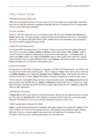 Global Market Perspective, Fourth Quarter 2013

Office Rental Trends
Momentum beginning to build in 2014
While prime rental growth has slowed to 1% year-on-year in Q3 2013 (according to Jones Lang LaSalle’s Global Office
Index, there are signs that momentum is beginning to build again, with circa 3.5% projected for 2014 as supply tightens
and more markets shift in favour of landlords.
U.S. rents strengthen
In the U.S., CBD office asking rents are up 1.5% during the quarter, with cities such as Boston, San Francisco and
Seattle outperforming. Concession packages, including tenant improvement allowances and rent frees, have dipped to
2009 levels. The majority of CBD tenants will face tighter conditions ahead, and rental growth is projected through to
2015; this trend will be exaggerated for larger tenants.
London defies the European trend
The European Office Rental Index fell by 1.1% in Q3 (down 1.4% year-on-year), but this masks significant divergence.
Prime rents are increasing in London, Frankfurt and Munich, but have fallen sharply in Paris and Milan. London is
expected to continue to outperform, underpinned by strong demand for high-quality space. The German markets, as
well as select Nordic capitals, such as Oslo and Stockholm, could see further growth, but the momentum is slowing.
Southern European cities and supply-challenged markets, such as Warsaw, could experience further rental reductions,
although the bottom of the cycle for these markets appears close.
Asia Pacific is subdued
Rental growth across Asia Pacific is slowing and, on aggregate, rents fell by 0.2% during the quarter. Net effective rents
are rising in fewer markets than in previous quarters. They are edging up in Tokyo and the main South East Asian hubs
(e.g. Manila, Bangkok), but are easing in the Australian markets, Beijing and Seoul. Rental growth in the world’s star
performer over the past 12 months, Jakarta, fell sharply (to 4.4% quarter-on-quarter) due to greater occupier caution.
Over the short term, rental growth is likely to be limited in most Asia Pacific markets, while Beijing should witness small
declines and the major Australian cities (e.g. Sydney and Melbourne) a fall in effective rents as incentives rise. Singledigit rental growth is generally expected for 2014 and the strongest uplift is likely to be seen in Jakarta (but significantly
below our earlier expectations).
Latin American rents diverge
In Mexico City, the office market continues to confound expectations, with top rents now expected to increase next year.
By sharp contrast, the Sao Paulo office market, following a several-year stretch of rising rents, is now clearly cooling,
with prime rents falling by 7% so far this year and further downward movements to come in 2014.
‘Flight to quality’ boosts rental growth in Dubai
Dubai is currently showing relatively robust rental growth, with headline quoting rents for quality office buildings in select
areas recording a rise of 13% since the beginning of the year. Rental growth is being maintained, despite continuing
high levels of vacancy, as the poor quality of many projects make them unattractive to the majority of tenants.
Conversion to other uses of these already-obsolete projects is the most likely route.

COPYRIGHT © JONES LANG LASALLE IP, INC. 2013. All Rights Reserved

 