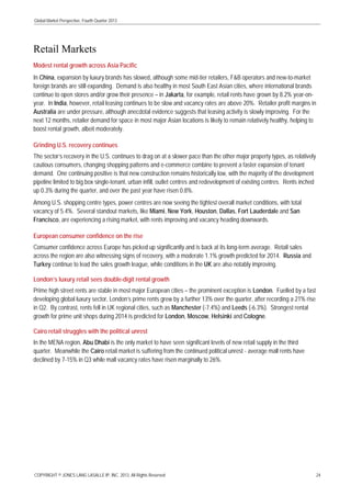 Global Market Perspective, Fourth Quarter 2013

Retail Markets
Modest rental growth across Asia Pacific
In China, expansion by luxury brands has slowed, although some mid-tier retailers, F&B operators and new-to-market
foreign brands are still expanding. Demand is also healthy in most South East Asian cities, where international brands
continue to open stores and/or grow their presence – in Jakarta, for example, retail rents have grown by 8.2% year-onyear. In India, however, retail leasing continues to be slow and vacancy rates are above 20%. Retailer profit margins in
Australia are under pressure, although anecdotal evidence suggests that leasing activity is slowly improving. For the
next 12 months, retailer demand for space in most major Asian locations is likely to remain relatively healthy, helping to
boost rental growth, albeit moderately.
Grinding U.S. recovery continues
The sector’s recovery in the U.S. continues to drag on at a slower pace than the other major property types, as relatively
cautious consumers, changing shopping patterns and e-commerce combine to prevent a faster expansion of tenant
demand. One continuing positive is that new construction remains historically low, with the majority of the development
pipeline limited to big box single-tenant, urban infill, outlet centres and redevelopment of existing centres. Rents inched
up 0.3% during the quarter, and over the past year have risen 0.8%.
Among U.S. shopping centre types, power centres are now seeing the tightest overall market conditions, with total
vacancy of 5.4%. Several standout markets, like Miami, New York, Houston, Dallas, Fort Lauderdale and San
Francisco, are experiencing a rising market, with rents improving and vacancy heading downwards.
European consumer confidence on the rise
Consumer confidence across Europe has picked up significantly and is back at its long-term average. Retail sales
across the region are also witnessing signs of recovery, with a moderate 1.1% growth predicted for 2014. Russia and
Turkey continue to lead the sales growth league, while conditions in the UK are also notably improving.
London’s luxury retail sees double-digit rental growth
Prime high street rents are stable in most major European cities – the prominent exception is London. Fuelled by a fast
developing global luxury sector, London’s prime rents grew by a further 13% over the quarter, after recording a 21% rise
in Q2. By contrast, rents fell in UK regional cities, such as Manchester (-7.4%) and Leeds (-6.3%). Strongest rental
growth for prime unit shops during 2014 is predicted for London, Moscow, Helsinki and Cologne.
Cairo retail struggles with the political unrest
In the MENA region, Abu Dhabi is the only market to have seen significant levels of new retail supply in the third
quarter. Meanwhile the Cairo retail market is suffering from the continued political unrest - average mall rents have
declined by 7-15% in Q3 while mall vacancy rates have risen marginally to 26%.

COPYRIGHT © JONES LANG LASALLE IP, INC. 2013. All Rights Reserved

24

 