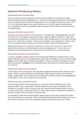 Global Market Perspective, Fourth Quarter 2013

Industrial Warehousing Markets
Strong tenant preference for modern space
There is a strong focus on space functionality as tenants seek modern facilities to accommodate their evolving
distribution strategies and material handling processes. This hints at maximising operational efficiencies while mitigating
costs in an environment where the World Trade Organisation has cut its 2013 global trade growth forecast from 4.5% to
3.3%. Given relatively slow global economic growth, industrial users are striving for supply chain optimisation and
access to population centres in order to position themselves to compete for market share when true momentum occurs
in the global economy.
Speculative construction mounts in the U.S.
Speculative construction is this quarter’s central story for the U.S. industrial market. What originally began on the West
Coast in late 2011 is now steadily increasing across the nation, notably in the Midwest and Northeast – regions where
the majority of tenant requirements are presently concentrated. Nearly 100 million square feet is now under construction
across the U.S., half of which is speculative. Small- to mid-size distributors remain especially active, and this is echoed
in the size composition of projects underway: more than half is for facilities smaller than 500,000 square feet.
Widespread demand across size segments has caused the U.S. vacancy rate to decrease to 8.2%, down 10 basis
points from three months prior, while warehousing rents continue their gradual ascent. The rate at which new
speculative inventory is being introduced is a concern, however, and some markets are at risk of overheating.
Retail underpins Asia Pacific warehousing demand
E-commerce and logistics companies continue to drive leasing demand in China (where traditional retailers are more
subdued), although occupiers are increasingly looking for options outside of metropolitan areas due to rising rents. Hong
Kong has seen the region’s highest warehousing rental growth (11.4% year-on-year) due to limited options for tenants.
Rents for bonded space in Shanghai rose by 1.8% during the quarter after the government announced plans to pilot a
Free Trade Zone.
Healthy European logistics real estate demand
Europe’s logistics market remains dynamic, with supply chain reconfiguration still topping retailers’ and logistics service
providers’ agendas. Demand is being driven by new distribution models to support e-commerce and omni-channel
retailing. Locating facilities closer to customers to service growing same-day delivery requirements is propelling demand
for large facilities as well as small- to medium-sized cross-dock units.
Strong non-speculative construction in Europe
Due to the strong demand for modern warehousing space, construction is back to its highest level since activity
plummeted in 2008. However, while headline construction numbers have been rising, the composition of current
development is very different to that of the previous cycle, when strong speculative development pushed a stream of
new space onto the market. In sharp contrast to the U.S. market, activity in Europe is now being driven by build-to-suit
and owner-occupation, which make up 90% of construction volume.
The combination of healthy demand, limited speculative supply and robust non-speculative development has helped
prime rents to stabilise over recent quarters. While the European Warehousing Rental Index has fallen by 0.2% year-onyear, this trend is expected to reverse, with rental growth returning to several markets over the next 12 months.

COPYRIGHT © JONES LANG LASALLE IP, INC. 2013. All Rights Reserved

26

 
