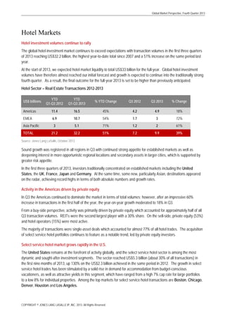 Global Market Perspective, Fourth Quarter 2013

Hotel Markets
Hotel investment volumes continue to rally
The global hotel investment market continues to exceed expectations with transaction volumes in the first three quarters
of 2013 reaching US$32.2 billion, the highest year-to-date total since 2007 and a 51% increase on the same period last
year.
At the start of 2013, we expected hotel market liquidity to total US$33 billion for the full-year. Global hotel investment
volumes have therefore almost reached our initial forecast and growth is expected to continue into the traditionally strong
fourth quarter. As a result, the final outcome for the full-year 2013 is set to be higher than previously anticipated.
Hotel Sector – Real Estate Transactions 2012-2013
YTD
Q1-Q3 2012

YTD
Q1-Q3 2013

% YTD Change

Q3 2012

Q3 2013

% Change

Americas

11.4

16.5

45%

4.2

4.9

18%

EMEA

6.9

10.7

54%

1.7

3

72%

3

5.1

71%

1.2

2

61%

21.2

32.2

51%

7.2

9.9

39%

US$ billions

Asia Pacific
TOTAL

Source: Jones Lang LaSalle, October 2013

Sound growth was registered in all regions in Q3 with continued strong appetite for established markets as well as
deepening interest in more opportunistic regional locations and secondary assets in larger cities, which is supported by
greater risk appetite.
In the first three quarters of 2013, investors traditionally concentrated on established markets including the United
States, the UK, France, Japan and Germany. At the same time, some new, particularly Asian, destinations appeared
on the radar, achieving record highs in terms of both absolute numbers and growth rates.
Activity in the Americas driven by private equity
In Q3 the Americas continued to dominate the market in terms of total volumes; however, after an impressive 60%
increase in transactions in the first half of the year, the year-on-year growth moderated to 18% in Q3.
From a buy-side perspective, activity was primarily driven by private equity which accounted for approximately half of all
Q3 transaction volumes. REITs were the second largest player with a 30% share. On the sell-side, private equity (53%)
and hotel operators (15%) were most active.
The majority of transactions were single-asset deals which accounted for almost 77% of all hotel trades. The acquisition
of select service hotel portfolios continues to feature as a notable trend, led by private equity investors.
Select service hotel market grows rapidly in the U.S.
The United States remains at the forefront of activity globally, and the select service hotel sector is among the most
dynamic and sought-after investment segments. The sector reached US$5.3 billion (about 30% of all transactions) in
the first nine months of 2013, up 130% on the US$2.3 billion achieved in the same period in 2012. The growth in select
service hotel trades has been stimulated by a solid rise in demand for accommodation from budget-conscious
vacationers, as well as attractive yields in this segment, which have ranged from a high 7% cap rate for large portfolios
to a low 8% for individual properties. Among the top markets for select service hotel transactions are Boston, Chicago,
Denver, Houston and Los Angeles.

COPYRIGHT © JONES LANG LASALLE IP, INC. 2013. All Rights Reserved

 