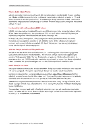 Global Market Perspective, Fourth Quarter 2013

Volumes double in Latin America
Activity is accelerating in Latin America, with year-to-date transaction volumes more than double the same period last
year. Mexico and Chile have proved to be the most dynamic regional markets, collectively accounting for 77% of all
deals completed in the first three quarters of 2013. A strengthening economy, fundamental economic transformation
and improving risk perception are setting the stage for favourable investment prospects and further growth in investment
activity in the region.
Investor activity in UK and France boosts EMEA volumes
In EMEA, momentum continues to build as Q3 volumes were 72% up compared to the same period last year, with the
UK and France driving the increase. Average deal size in EMEA has significantly increased by 37% year-on-year
supported by strengthening market fundamentals and greater availability of debt.
On the buy-side, various hotel operators, such as Derby Hotels Collection, Dorchester Collection and Vienna
International, are very acquisitive, accounting for 32% of total Q3 volume. On the sell-side, private equity and
investment funds continued to feature strongly (with 40% share). Hotel operators have also been divesting assets
through selective disposals of individual properties.
Spain and Portugal aim to increase foreign investment
Although the overall economic situation remains complex, 2013 has already proved to be an encouraging year for
Spain, with investment volumes more than doubling. This increase in activity is expected to be supported by the
adoption of the long-awaited ‘Golden Visa’ law. This legislative act grants non-EU citizens Spanish residency via
property acquisitions over €500,000, making this market attractive, particularly for investors from Russia and mainland
China. A similar law was adopted in Portugal in late 2012 and has already resulted in a number of deals.
Robust activity in Asia Pacific
Robust year-to-date investment volumes of US$5.1 billion have already been recorded in Asia Pacific which represents
61% year-on-year growth. The region is experiencing its strongest year since the Global Financial Crisis.
Such impressive dynamics have been propelled by increased activity in Japan, China and Singapore which have
collectively accounted for more than half of the regional total. The vigour of the region's tourism markets is contributing
to an overall sense of optimism across Asia Pacific, pushing price benchmarks above their 2007 peaks.
Australia is set to regain its dominant position after a slowdown in investment activity. Two high-profile deals, which
already exchanged contracts in Q3, will complete in Q4 - the 31-property TAHL Australian Portfolio and the trophy Four
Seasons Hotel Sydney.
The availability of investment grade hotels in Asia Pacific is becoming scarce and, with few alternative opportunities,
investors are holding onto their assets. As a result, buyers are starting to turn their attention towards more opportunistic
locations such as the Seychelles and the Maldives.

COPYRIGHT © JONES LANG LASALLE IP, INC. 2013. All Rights Reserved

28

 