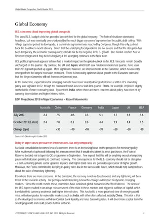 Global Market Perspective, Fourth Quarter 2013

Global Economy
U.S. concerns cloud improving global prospects
The latest U.S. budget crisis has provided an early test for the global recovery. The federal shutdown dominated
headlines, but was eventually overshadowed by the much bigger concern of agreement on the public debt ceiling. With
ratings agencies poised to downgrade, a last-minute agreement was reached by Congress, though this only pushed
back the deadline to next February. Given that the underlying fiscal problems are not severe and that the disruption has
been temporary, the economic consequences should not be too negative for U.S. growth. But, market reaction has so
far been benign and it may be less forgiving if the wrangling continues in the New Year.
U.S. political upheaval appears to have had a modest impact on the global outlook so far. U.S. forecasts remain broadly
unchanged on the quarter. By contrast, the UK and Japan, which both saw notable revisions last quarter, have seen
their 2013 growth pushed up again. Most significant, however, are improvements in the Eurozone, which has recently
emerged from the longest recession on record. There is increasing optimism about growth in the Eurozone core and
that the fringe economies will exit from recession next year.
At the same time, expectations for emerging markets have been steadily downgraded since a shift in U.S. monetary
policy was signalled in Q2, though the downward trend was less stark last quarter. China, for example, improved slightly
on the basis of more reassuring data. By contrast, India, where there are more concerns about policy, has been hit by
currency depreciation and higher interest rates.
GDP Projections 2013 in Major Economies – Recent Movements
Australia

China

France

Germany

India

Japan

UK

USA

July 2013

2.4

7.5

-0.5

0.5

5.1

1.7

1.1

1.6

October 2013 (Latest)

2.4

7.8

0.2

0.6

4.4

1.9

1.4

1.5

-

+30

+70

+10

-70

+20

+30

-10

Change (bps)

Source: IHS Global Insight, October 2013

Delay in taper eases pressure on interest rates, but only temporarily
As fiscal consolidation becomes less of a concern, there is an increasing focus on the prospects for monetary policy.
After much market upheaval following the announcement that it would wind down its asset purchases, the Federal
Reserve decided not to taper its QE programme in September. Few expect that this will be anything except a temporary
pause with indicators pointing to continued recovery. The consequences for the U.S. economy should not be disruptive
– a self-sustaining private sector upturn is in place and higher bond rates are generally a precursor of higher growth.
Moreover, the Fed is committed to keeping its policy rates low in the foreseeable future, which should help dampen fears
about the pace of monetary tightening.
Elsewhere there are more concerns. In the Eurozone, the recovery is not as deeply rooted and any tightening will be a
threat to the revival in activity. But perhaps most interesting is how the changes will impact on dynamic emerging
markets. Since the credit crunch, these economies have sustained global demand as the West faltered. The news of
the U.S. taper resulted in an abrupt reassessment of the risks in these markets and triggered outflows of capital, which
translated into currency weakness and higher interest rates. This has led to a more polarised view of emerging world
risks, with downgrades for vulnerable markets such as India, with others less affected, notably China. This risk is that
as the developed economies withdraw Central Bank liquidity and raise borrowing rates, it will divert more capital from the
developing world and could provide further setbacks.
COPYRIGHT © JONES LANG LASALLE IP, INC. 2013. All Rights Reserved

4

 