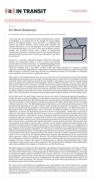 seven communities, one language
eurocatalan newsletter

It’s about democracy issue #22 - december 2013
EDITORIAL

It’s about democracy
Ferran Requejo. professor of Political Science at Universitat Pompeu Fabra (UPF, Barcelona)

A few years ago, the United Nations clearly established that a politics
of recognition is an integral part of the struggle for human dignity
(Human Development Report, 2004). Moreover, it established that
national and cultural freedoms, which include both individual and
collective dimensions, are an essential part of the democratic quality
of a plurinational society. As a result, values such as dignity, freedom,
equality and pluralism become more complex in plurinational
contexts than in those of a uninational nature. The overall challenge of
plurinational democracies can be summed up in the phrase “one polity,
several demoi”.
Secession is a potential institutional measure offered by democratic
theories and comparative politics in order to achieve the practical
accommodation of national pluralism. An established typology divides
theories of secession into two basic groups: Remedial Right Theories,
which link secession with a “just cause”, in other words, they regard secession as a remedy for specific
“injustices”; and Primary Right Theories, which regard secession as a right belonging to certain collectives that
fulfil a number of conditions. These latter theories are subdivided into those of an adscriptive or nationalist
nature and those of an associative or plebiscitary nature.
With regard to the Catalan-Spanish case, on the one hand, the central government and the main Spanish
political parties put forward reasons of a legal-constitutional nature to argue that it is not possible to enter into
a dynamic similar to that which occurred in the case of Quebec and Canada or the one that is currently taking
place in Scotland with regard to the United Kingdom. These are different situations, they say, which must be
approached in different ways. Moreover, a number of actors have employed arguments relating to the potential
economic decadence of an independent Catalonia or its automatic exclusion from the European Union. Thus
the two avenues chosen by those actors that reject the possibility of the independence of Catalonia and the
possibility of calling a referendum on the issue are that of the unconstitutionality of territorial separation, and
that of “fear” of the potential consequences that an independent Catalonia would have for the Catalan people.
On the other hand, the main Catalan actors put forward two kinds of legitimizing argument depending on
whether the aim is to justify the holding of a referendum on secession, or to justify the advisability of Catalonia
becoming an independent state. The fundamental reason used to justify the referendum is its democratic nature.
The prior assumption is that Catalonia is a specific demos that has the right to decide about its future according
to liberal-democratic rules. The differentiating roots of this demos are of a historical and national nature. Thus
the legitimizing arguments for the right to decide usually combine the perspective of adscriptive or national
theories of secession with the perspective of democratic and plebiscitary theories. The different advocates of
this position, both in the political sphere and in civil society, put different emphasis on these two avenues of
legitimation. In contrast, the legitimizing arguments in favour of independence –whether this is achieved by
means of a referendum or through alternative avenues such as a unilateral declaration of independence by the
Parliament of Catalonia– add to the two avenues mentioned earlier that associated with theories of just-cause
secession. In this case, “injustice” is present both in relation to the systematic mistreatment at the economic
and fiscal levels that Catalonia receives from the Spanish government (fiscal deficit of around 7%-10% of GDP),
lack of infrastructures, centralism with regard to Barcelona’s airport, harbour and other infrastructures, lack
of recognition of the distinct national reality of Catalan society, linguistic policies favouring Spanish to the
detriment of Catalan (absence of linguistic pluralism in state institutions and practices, etc), marginalization
of Catalonia from the European and international spheres, shortcomings in the use of political symbols (use of
flags, anthems, etc) in sporting competitions, etc. This avenue is reinforced by the traditional lack of inclination
displayed by Spanish institutions to reach agreements that permit recognition and political and constitutional
accommodation of the state’s national pluralism. The refusal to include an explicit recognition of the Catalan
nation in the new Statute by the Spanish parliamentary majority and subsequently by the Constitutional
Court represents a failure of recognition. Moreover, the economic mistreatment of the fiscal balances and
the unwillingness to resolve the ambiguity regarding powers which benefits the central government are clear
examples of a lack of respect with regard to self-government or internal self-determination and of unfair
redistribution. These responses prevents an approach to the question based on negotiation and multilateralism
such as that established, for example, by Canada’s laws or in the Scottish case.
The future prospects of Catalan and Spanish politics regarding the territorial question remain open. There are
a number of different possible scenarios: either through agreements –which currently seem unlikely– within
the context of the Spanish state, or through agreements with European or international mediation, or through
an institutional rupture and the mobilization of the citizenry. Moreover, it is an issue that is juxtaposed with
the management of the economic crisis in Europe (in which the Catalan government does not participate). In
practical terms, macroeconomic decisions (management of the public deficit and public debt) remain in the
hands of the central government. The economy is currently one of the central government’s key instruments
for putting pressure on the Catalan government.
The reform process of the Statute has marked the most recent political cycle of this empirical case, causing
the predominant Catalan demands to shift from being regionalist or pro-autonomy in favour of secessionism.
Throughout this process, the lack of recognition and accommodation shown by the Spanish state has played a
decisive role. The Catalan case is currently becoming a point of reference in the sphere of comparative analyses
of plurinational democracies.

 