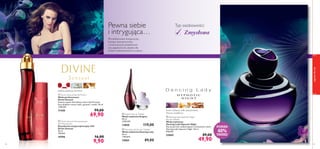 




42
malina, gardenia, bursztyn
 Divine Sensual Anti-perspirant
24H Deodorant
Dezodorant antyperspiracyjny 24H
Divine Sensual
50 ml
198,00/l
19795 16,00
9,90
zapachydlaniej
43
 Divine Sensual Eau de Parfum
Woda perfumowana
Divine Sensual
Zalotny zapach dla kobiety, która lubi ﬂirtować.
Kusi słodkimi nutami malin, gardenii i wanilii. 50 ml
1398,00/l
11430 99,00
69,90  Enigma Eau de Toilette
Woda toaletowa Enigma
50 ml
2380,00/l
13850 119,00
 Dancing Lady Eau de Toilette
Woda toaletowa Dancing Lady
50 ml
1780,00/l
15865 89,00
 Dancing Lady Hypnotic Night
Eau de Toilette
Woda toaletowa
Dancing Lady Hypnotic Night
Daj się porwać uzależniającym, kwiatowym nutom
Dancing Lady Hypnotic Night. 50 ml
998,00/l
23842 89,00
49,90
Typ osobowości:
Wysublimowane kompozycje,
kuszące intensywnością
i nowoczesnym charakterem
nut zapachowych, idealne dla
kobiet zorientowanych na sukces.
Pewna siebie
i intrygująca… Zmysłowa
kwiat szafranu, milin amerykański,
drzewo sandałowe
PONAD
40%
TANIEJ!
 