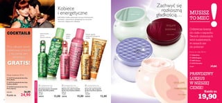 






 

48 49
Kremy do ciała 250 ml
MUSISZ
TO MIEĆ
Każdy za
EDYCJALIMITOWANA
tajska bazylia,
jeżyny,
drzewo cedrowe
malina,
kakao,
piżmo
różowe jagody,
szlachetne winogrona,
wanilia
 24177 Cocktails & the City
Flirty Bella
 24179 Cocktails & the City
Fashion Addict
 24178 Cocktails & the City
Party Queen
830,00/l 36,00
24,90Każda za
Wody toaletowe 30 ml
Zachwyć się
rozkoszną
gładkością…
Kobiece
i energetyczne
Jeśli lubisz ciężko pracować i jeszcze intensywniej
się bawić, z pewnością zainspirują Cię soczyście
owocowe, imprezowe wibracje!

Wody toaletowe 30 ml
Przy zakupie wody
toaletowej, produkt
z tej samej serii
otrzymasz
GRATIS!
Odżywcze kremy
do ciała o zapachu
Twoich ulubionych
wód toaletowych,
w cenach nie
do pobicia!
PRAWDZIWY
LUKSUS
W NIŻSZEJ
CENIE!
 Cocktails & the City
Flirty Bella Shower Gel
Żel pod prysznic Cocktails
& the City Flirty Bella
200 ml
65,00/l
24214 13,00
 Cocktails & the City
Fashion Addict Body Lotion
Balsam do ciała Cocktails
& the City Fashion Addict
200 ml
75,00/l
24216 15,00
 Cocktails & the City
Party Queen Hand Cream
Krem do rąk Cocktails
& the City Party Queen
75 ml
160,00/l
24215 12,00
 12566 Elvie
 13905 Enigma
 24072 Grace
 24352 Paradise
79,60/l 37,00
19,90
 