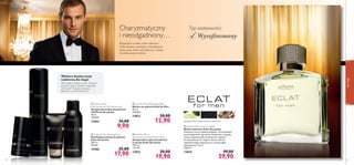 




54
dlaniego
55
bergamotka, skóra, drzewo cedrowe
 Eclat for Men
Anti-perspirant Deodorant Spray
Antyperspiracyjny dezodorant
w sprayu Eclat dla panów
150 ml
132,67/l
13852 30,00
19,90
 Eclat for Men Aftershave Balm
Balsam po goleniu Eclat for Men
50 ml
258,00/l
13853 20,00
12,90
 Eclat for Men
Anti-perspirant 24H Deodorant
Antyperspiracyjny dezodorant
24H Eclat dla panów
50 ml
198,00/l
13862 16,00
9,90
 Eclat for Men Shaving Foam
Nawilżająca pianka do golenia
Eclat dla panów
200 ml
89,50/l
14386 25,00
17,90
 Eclat for Men Eau de Toilette
Woda toaletowa Eclat dla panów
Klasyczny wyraz męskiej elegancji. Orzeźwiające
nuty bergamotki i geranium stopniowo ustępują
miejsca egzotycznym drzewom na ciepłym,
bursztynowym tle. Zapach, który zmienia
współczesnego mężczyznę w wytwornego
dżentelmena. 75 ml
798,67/l
13835 99,00
59,90
Charyzmatyczny
i nieodgadniony…
Elegancka i rześka woda toaletowa
Eclat idealnie współgra z charakterem
mężczyzny, który wyróżnia się z tłumu
wyraﬁnowanym stylem.
Typ osobowości:
Wyraﬁnowany
Wybierz idealną wodę
toaletową dla niego!
Weź udział w krótkim quizie i dowiedz
się, które zapachy idealnie uzupełniają
osobowośćTwojego mężczyzny.
Sprawdź na www.oriﬂame.pl!
 