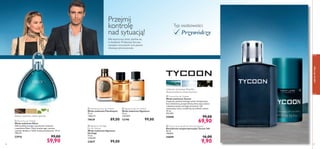 
 



56
 Signature Heritage
Eau de Toilette
Woda toaletowa Signature
Heritage
75 ml
1320,00/l
23837 99,00
 Tycoon Eau de Toilette
Woda toaletowa Tycoon
Ciepła jak powiew letniego wiatru kompozycja
kusi świeżością, przyprawioną słoną nutą oceanu
i subtelną wonią czarnego bursztynu. Dla
mężczyzny, który urodził się, by odnieść sukces.
75 ml
932,00/l
25048 99,00
69,90
 Signature Eau de Toilette
Woda toaletowa Signature
75 ml
1320,00/l
12190 99,00
wybrzeże wietrznego Pacyﬁku,
słoneczna bryza, czarny bursztyn
zapachydlaniego
57
 Eikon Eau de Toilette
Woda toaletowa Eikon
Odkryj dziką energię i poczuj zew wolności
z zapachem Eikon. Nuty drzewa agar, zamszu
i paczuli obudzą w Tobie męską zmysłowość. 75 ml
798,67/l
22916 99,00
59,90
Typ osobowości:
 Flamboyant Eau de Toilette
Woda toaletowa Flamboyant
75 ml
1186,67/l
19639 89,00
Przejmij
kontrolę
nad sytuacją!
Dla mężczyzny, który spełnia się
w działaniu. Podejmuje decyzje,
zarządza otoczeniem i jest panem
własnego przeznaczenia.
Przywódczy
drewno żywiczne, zamsz, paczula
 Tycoon Anti-perspirant 24h Deodorant
Dezodorant antyperspiracyjny Tycoon 24h
50 ml
198,00/l
25049 16,00
9,90
 