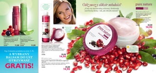 




54
 Pure Nature Organic
Açai & Pomegranate Antioxidant Face Wash
Żel do mycia twarzy z organicznymi
ekstraktami z jagód acai i granatu
Odświeżający żel do mycia twarzy zawierający
organiczne ekstrakty z jagód acai i granatu, delikatnie
zmywa makijaż oraz inne zanieczyszczenia ze skóry.
150 ml
99,33/l
21556 25,00
14,90 Pure Nature Organic
Açai & Pomegranate Antioxidant Night Cream
Krem na noc z organicznymi ekstraktami z jagód acai
i granatu
Krem na noc zawiera organiczne ekstrakty z jagód acai i granatu,
które nawilżają skórę w czasie, kiedy odpoczywa. 75 ml
198,67/l
21574 25,00
14,90
Do cery normalnej
i mieszanej
W każdym
wieku
 Pure Nature Organic Açai &
Pomegranate Antioxidant Day Cream
Krem na dzień z organicznymi
ekstraktami z jagód acai
i granatu
Nawilżający krem na dzień zawiera
ekstrakty z jagód acai i granatu
bogate w przeciwutleniacze, które
zapobiegają przedwczesnemu
starzeniu się skóry. 75 ml
198,67/l
21557 25,00
14,90
 Pure Nature Organic
Aloe Vera & Arnica Lip Balm
Kojący balsam do ust
z organicznymi ekstraktami
z aloesu i arniki
4.5 g
2444,44/kg
23238 11,00
 Pure Nature Organic
Açai Berry & Pomegranate Lip Balm
Wygładzający balsam do ust
z organicznymi ekstraktami
z jagód acai i granatu
4.5 g
2444,44/kg
23374 11,00
Kup 3 dowolne produkty ze stron 4–15,
A WYBRANY
BALSAM DO UST
OTRZYMASZ
GRATIS!
Odż ywcz y eliksir młodości!
„Ciesz się niezawodną ochroną i doskonale
nawilżoną skórą – tak, jak chciała natura!”
Delikatnie
oczyszcza,chroni
skórę i przywraca
jej naturalną
świeżość
Zmiękcza skórę
i zapewnia jej
witalność dzięki
całonocnemu
nawilżeniu
W ciągu dnia
chroni skórę przed
zanieczyszczeniami
oraz przedwczesnym
starzeniem
 