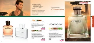 s p i r i t



58
 Voyager Spirit Eau de Toilette
Woda toaletowa Voyager Spirit
Poczuj atmosferę zachodu słońca na madagaskarskiej
równinie. Łącząca w sobie nuty niebieskiego imbiru,
aromatycznej pistacji i indonezyskich liści paczuli,
woda toaletowa Voyager Spirit to synonim serca
pełnego żądzy przygód. Dla mężczyzny, który podąża
za swoim instynktem. 75 ml
665,33/l
25490 79,00
49,90
 Ascendant Pure Eau de Toilette
Woda toaletowa Ascendant Pure
Kompozycja wody toaletowej Ascendant Pure
mieni się rześkimi nutami cytryny, bergamotki
i jabłka. Zmysłowością uwodzą uzupełniające
akordy drzewne i ciepło bursztynu. 75 ml
598,67/l
19449 89,00
44,90
drzewo cedrowe, bergamotka, drzewo gwajakowe
 Voyager Eau de Toilette
Woda toaletowa Voyager
Przeżyj przygodę swojego życia w towarzystwie
pikantno-drzewnych nut zapachowych wody
toaletowej Voyager. 75 ml
798,67/l
21707 79,00
59,90
Niezależny
i imponujący
siłą!
Słońce wznosi się ponad czubkami drzew,
a w Twoich żyłach rozbrzmiewa prastary
zew natury. Twój męski instynkt pragnie
zabrać Cię w daleką podróż do miejsca,
w którym doświadczysz, czym jest
prawdziwa wolność…
Typ osobowości:
Nieujarzmiony
mandarynka, zielona herbata, mirra namibijska
madagaskarski niebieski imbir,
pistacja, liście paczuli indonezyjskiej
NOWOŚĆ
zapachydlaniego
59
 