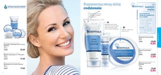 
 



pielęgnacjatwarzy
7574
Do wszystkich typów cery
Pielęgnacyjna formuła naszych
kosmetyków dostarcza skórze
niezbędnych substancji
odżywczych, pozostawiajac
ją miękką i odświeżoną.
Wprowadź kosmetyki
Essentials do codziennego
rytuału pielęgnacyjnego swojej
rodziny, a szybko zauważycie
pozytywne efekty.
W
każdym
wieku
Rozpieszczaj swoją skórę
codziennie
KOMPLEKS MULTIWITAMINOWY
TESTOWANY DERMATOLOGICZNIE
 Essentials Daily Scrub Cleanser
Peeling do twarzy Essentials
100 ml
99,00/l
23744 15,00
9,90
 Essentials Nourishing Night Cream
Odżywczy krem na noc
Essentials
75 ml
132,00/l
23745 17,00
9,90
 Essentials Eye Contour Gel
Żel pod oczy Essentials
15 ml
526,67/l
23749 12,00
7,90
 Essentials Moisturising Day Cream
Nawilżający krem na dzień Essentials
75 ml
226,67/l
23747 17,00
 Essentials Moisture Concentrate
Intensywnie nawilżający krem do twarzy
Essentials
75 ml
266,67/l
23748 20,00
 Essentials Gentle 3-in-1 Cleanser
Mleczko oczyszczające 3 w 1 Essentials
150 ml
100,00/l
23753 15,00
Dokładne oczyszczanie
o delikatnym działaniu
złuszczającym
Odżywia i regeneruje
skórę w nocy
Bezzapachowa formuła
testowana przez okulistów
zapewnia skórze wokół
oczu troskliwą pielęgnację
ABCPIELĘGNACJI
DLACZEGOTO
IDEALNY KOSMETYK
DLA CIEBIE?
 