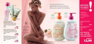 


 
90
ciałoiwłosy
 Feminelle Refreshing Intimate Deodorant
Odświeżający dezodorant
do higieny intymnej Feminelle
Odświeżający dezodorant to higieny intymnej.
Wzbogacony witaminami, chłodzącym wyciągiem
z kwiatu lotosu i kompleksem zapobiegającym
powstawaniu nieprzyjemnych zapachów. 75 ml
158,67/l
24890 17,00
11,90
100%
ŚWIEŻOŚCI
dzięki
odświeżającemu
wyciągowi
z kwiatu lotosu*
100%
KOMFORTU
dzięki kojącemu
ekstraktowi z kwiatów
białej peonii*
Testowane
dermatologicznie
i ginekologicznie
Łagodne,kremowe,
o zbalansowanym pH
Zawierają witaminy
MUSISZ
TO MIEĆ
Każdy za
Delikatna
pielęgnacja
w przystępnej
cenie!
KUP WIĘCEJ
NIŻ 1 SZTUKĘ
I ZAOSZCZĘDŹ!
Do bardzo
suchych dłoni
Zapewnia
piękny i młody
wygląd dłoni
 Feminelle Soothing Intimate Wash
Kojący płyn do higieny intymnej
Feminelle
300 ml
43,00/l
24891 22,00
 Feminelle Refreshing Intimate Wash
Odświeżający płyn do higieny
intymnej Feminelle
300 ml
43,00/l
24889 22,00
ZASŁUGUJESZ NA
KOMFORT DELIKATNEJ
PIELĘGNACJI INTYMNEJ
 Pro-Youth Hand Cream
Przeciwstarzeniowy krem do rąk Pro-Youth
Przeciwstarzeniowy krem do rąk z kompleksem
Triple Protection chroni skórę przed promieniami UV,
zmiękcza i rozjaśnia, zapewniając 24-godzinne
nawilżenie. 50 ml 278,00/l
20357 20,00
13,90
 Intense Hand Protection Concentrate
Skoncentrowany krem odżywczy do rąk
Masło Shea, olejek ze słodkich migdałów i ekstrakt
z arniki odżywiają i zmiękczają nawet bardzo suchą
skórę, przywracając jej poczucie komfortu i gładki
wygląd. 50 ml 278,00/l
17305 20,00
13,90
91
12,90*Ocena skuteczności na podstawie oceny indywidualnej pod kontrolą ginekologa
 