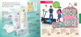 








ciałoiwłosy
102 103
 Baby Oil
Oliwka Baby
Oliwka skutecznie chroni delikatną skórę
przed wysuszeniem, a jej łagodna formuła
z dodatkiem oleju z nasion słonecznika
posiada kojące, zmiękczające i regenerujące
właściwości. 150 ml
86,00/l
25283 18,00
12,90
 Baby Talc
Puder dla niemowląt Baby
Pielęgnuj i odświeżaj skórę dziecka delikatnym
pudrem, który zapobiega podrażnieniom. 75 g
172,00/kg
25285 18,00
12,90
 Baby Soap Bar
Mydełko Baby
Łagodne mydełko z naturalnych olejów
warzywnych, wzbogacone nawilżającą
gliceryną, emolientami i zmiękczającym
pudrem dla niemowląt. 75 g
46,67/kg
25286 5,00
3,50
 Baby Moisturising Cream
Krem nawilżający Baby
Delikatny krem nawilżający o odżywczych
i zmiękczających właściwościach wzmacnia
i pielęgnuje skórę dziecka. Posiada
zrównoważone pH. 150 ml
99,33/l
25284 22,00
14,90
 Baby Giraffe Wash Mitt
Rękawica do mycia Baby Giraffe
Wymiary: 21 x 12 cm.
26301 30,00
19,90
 Baby Giraffe Hair Set
Zestaw do włosów dla niemowląt
Baby Giraffe
Wymiary: szczotka: 16,5 x 5 cm;
grzebień: 16,5 x 3 cm.
26303 30,00
19,90
NOWOŚĆ
EDYCJA LIMITOWANA
 Butterﬂy Backpack
Plecak Butterﬂy
Poliestrowy plecak z regulowanym
uchwytem. Wykończony
elementami odbijającymi światło.
Wiek: 4–8 lat.
Wymiary: 35,5 x 27 x 12 cm.
26931 75,00
49,90
 Butterﬂy Pencil Case
Piórnik Butterﬂy
Uroczy piórnik z motywem
kolorowych motylków, wykończony
różowym poliestrem.
Rekomendowany wiek: 4-8 lat.
Wymiary: 19 x 6,5 x 6,5 cm.
26932 26,00
15,90
 Shark Pencil Case
Piórnik Shark
Poliestrowy piórnik z motywem
wesołego rekina. Rekomendowany
wiek: 4-8 lat.
Wymiary: 19 x 6,5 x 6,5 cm.
26929 26,00
15,90
 Shark Pencil with Eraser Set of 2
Zestaw 2 ołówków
z gumką Shark
Zestaw drewnianych ołówków
z gumkami do ścierania.
Wiek: 4–8 lat. Wymiary: ołówek
z rekinem 19 x 4 x 1 cm, ołówek
z gwiazdką 18,5 x 4,5 x 1 cm.
26930 10,00
5,90
Idealne
na powrót
do szkoły
Do stosowania pod pieluszkę
i wszędzie tam,gdzie lubi
gromadzić się woda.
Zmiękcza,odżywia
i chroni skórę maluszka
Ochronna
i pielęgnacyjna oliwka
do kąpieli, masażu
i nawilżania suchej skóry
Kremowe mydełko
delikatnie się pieni,
dostarczając wiele radości
maleństwu i jego mamie!
TWOJE DZIECKO WYMAGA
NAJDELIKATNIEJSZEJ
PIELĘGNACJI!
 