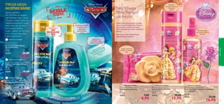





ciałoiwłosy
105104
 Disney Princess Soap Bar
Mydełko Disney Princess
75 g
65,33/kg
25274 7,00
4,90
 Disney Princess Shampoo
Szampon Disney Princess
200 ml
69,50/l
25275 20,00
13,90
 Disney Princess Detangling Hair Spray
Spray ułatwiający rozczesywanie włosów
Disney Princess
125 ml
135,20/l
25276 25,00
16,90
NiechTwoja
Mała Piękność
zachwyca!
Spray pomaga
rozczesać niesforne
kosmyki
Delikatny
szampon oczyszcza
i odświeża
włoski
Urocze owocowe
mydełko w kształcie
róży
Łagodne
mydełko dla
małego szpiega
Delikatne mydło
w płynie do
częstego
stosowania
Żel 2 w 1
NIE
WYWOŁUJE
ŁEZ
 Disney Cars Pixar Soap Bar
Mydełko Disney Cars Pixar
75 g
65,33/kg
25277 7,00
4,90
 Disney Cars Pixar Liquid Hand Soap
Mydło do rąk w płynie Disney
Cars Pixar
300 ml
36,33/l
25278 15,00
10,90
 Disney Cars Pixar
Hair & Body Wash
Żel do mycia ciała i włosów
Disney Cars Pixar
200 ml
69,50/l
25279 20,00
13,90
TWOJA MISJA:
OCZYSZCZANIE
Tajnemu agentowi
Finn McMissile nie straszne
najtrudniejsze misje – tak jak
iTwojemu małemu odkrywcy.
Najlepsza zabawa jest wtedy,
kiedy można się ubrudzić!
Na szczęście mydełko,
mydło w płynie i żel do mycia
z serii Cars poradzą sobie
z takim wyzwaniem!
ŚCIŚLE
TAJNE
Każda mała dziewczynka chciałaby
poczuć się jak księżniczka.Podaruj
jej pachnące,urocze kosmetyki,
które pokocha jak swoje największe
skarby.
Niech jej uroda rozkwitnie jak
najpiękniejszy kwiatek!
Ostatni raz w Katalogu!
Ostatni raz w Katalogu!
Ostatni raz w Katalogu!
Ostatni raz w Katalogu! Ostatni raz w Katalogu! Ostatni raz w Katalogu!
 